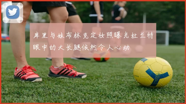 库里与妹布林克定妆照曝光杜兰特眼中的大长腿依然令人心动