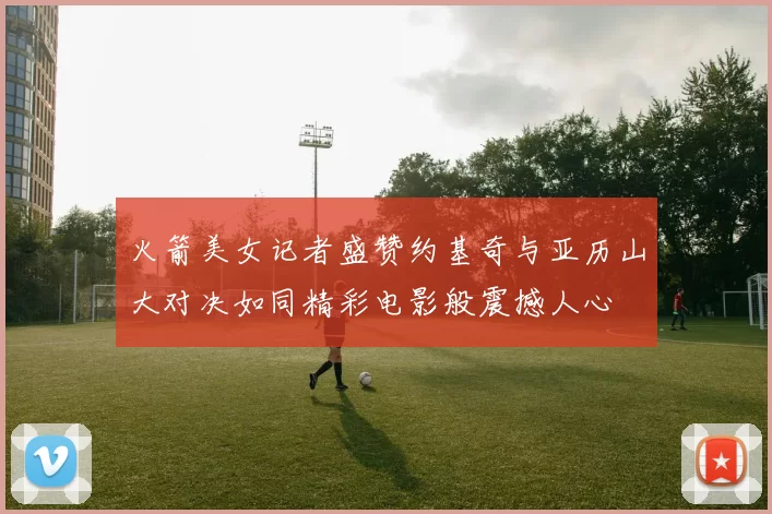 火箭美女记者盛赞约基奇与亚历山大对决如同精彩电影般震撼人心