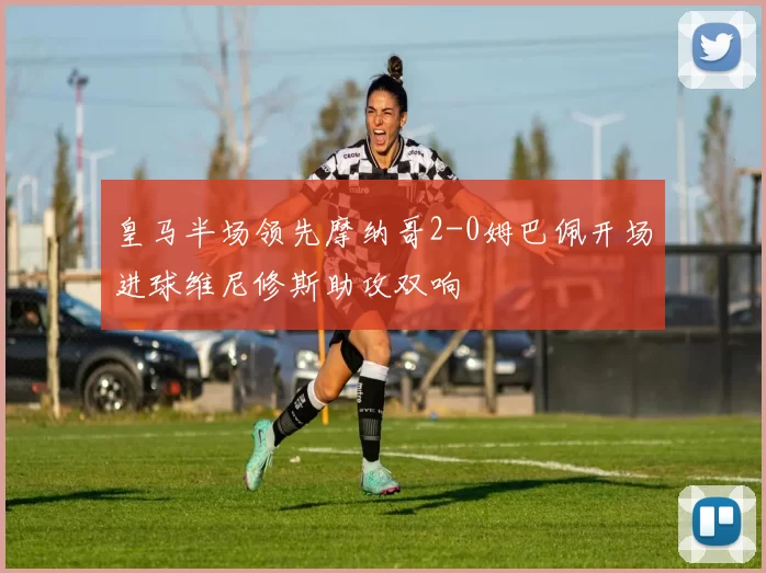 皇马半场领先摩纳哥2-0姆巴佩开场进球维尼修斯助攻双响