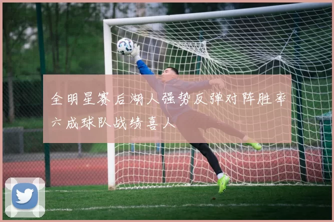 全明星赛后湖人强势反弹对阵胜率六成球队战绩喜人