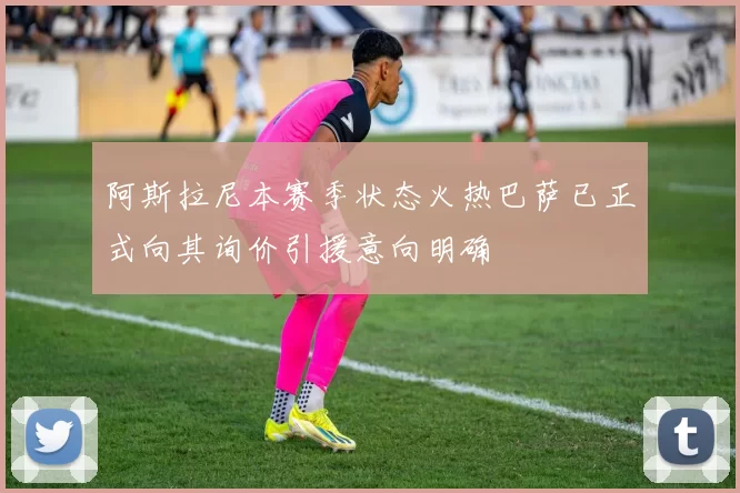 阿斯拉尼本赛季状态火热巴萨已正式向其询价引援意向明确