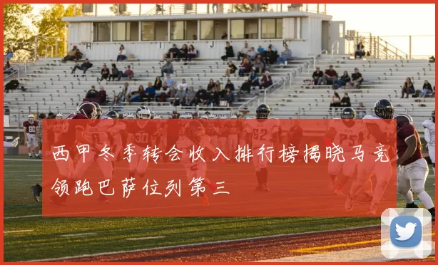 西甲冬季转会收入排行榜揭晓马竞领跑巴萨位列第三