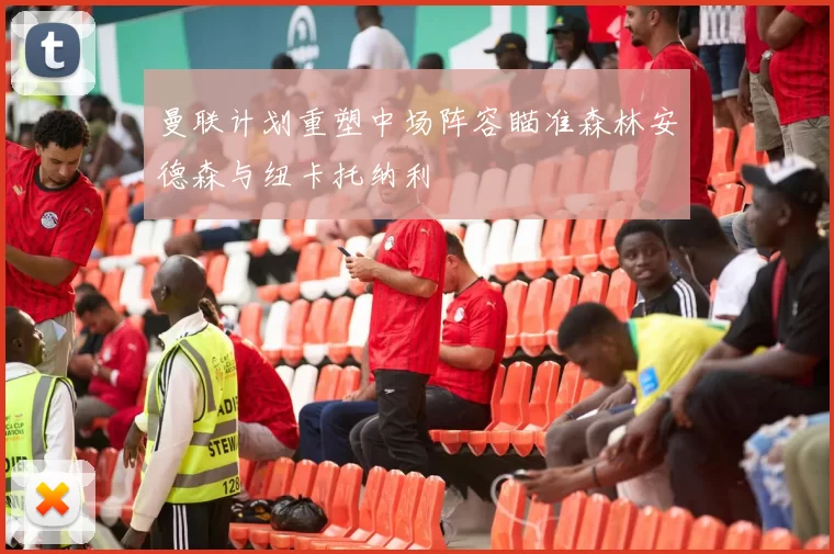 曼联计划重塑中场阵容瞄准森林安德森与纽卡托纳利